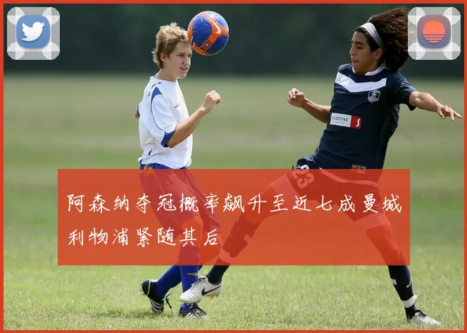 阿森纳夺冠概率飙升至近七成曼城利物浦紧随其后