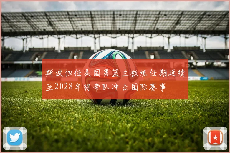 斯波担任美国男篮主教练任期延续至2028年将带队冲击国际赛事