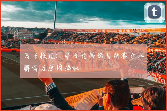 马卡报道：弗洛伦蒂诺与纳赛尔和解背后原因揭秘