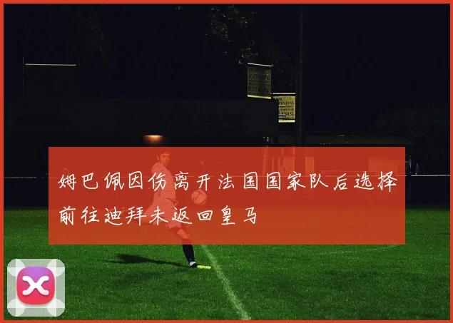 姆巴佩因伤离开法国国家队后选择前往迪拜未返回皇马