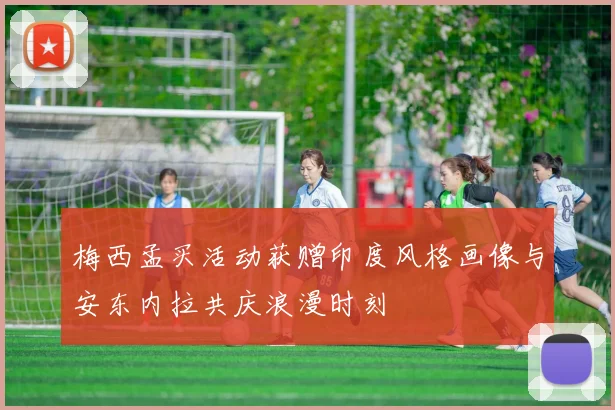 梅西孟买活动获赠印度风格画像与安东内拉共庆浪漫时刻