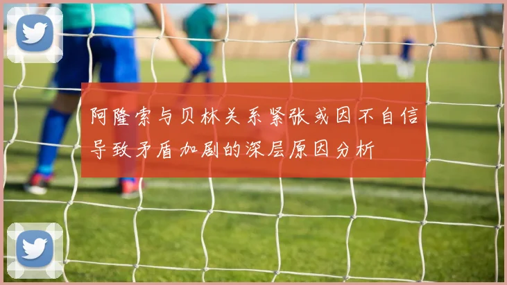阿隆索与贝林关系紧张或因不自信导致矛盾加剧的深层原因分析