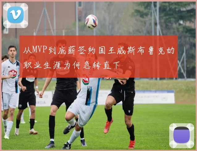 从MVP到底薪签约国王威斯布鲁克的职业生涯为何急转直下