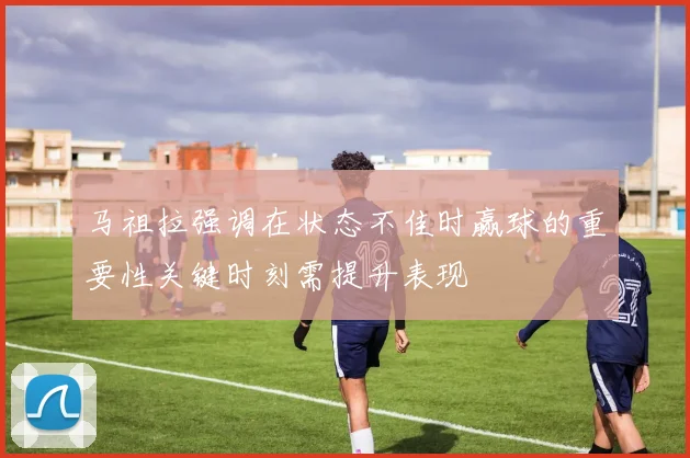 马祖拉强调在状态不佳时赢球的重要性关键时刻需提升表现