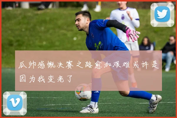 瓜帅感慨决赛之路愈加艰难或许是因为我变老了