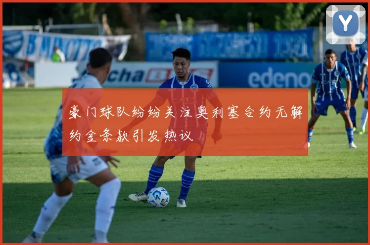 豪门球队纷纷关注奥利塞合约无解约金条款引发热议