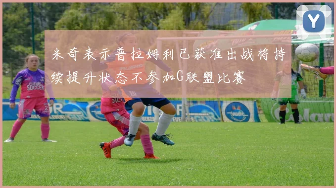 米奇表示普拉姆利已获准出战将持续提升状态不参加G联盟比赛
