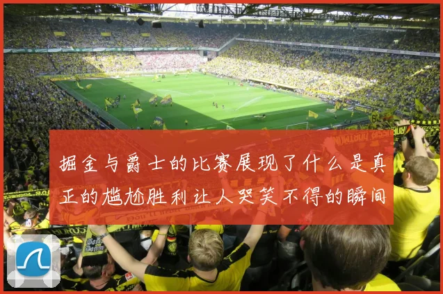 掘金与爵士的比赛展现了什么是真正的尴尬胜利让人哭笑不得的瞬间