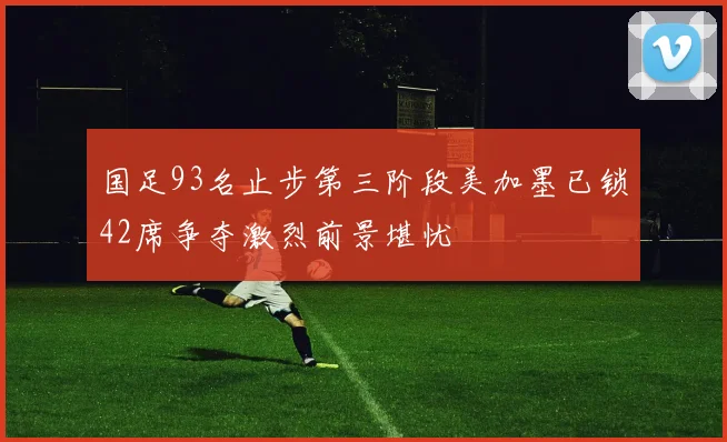 国足93名止步第三阶段美加墨已锁42席争夺激烈前景堪忧