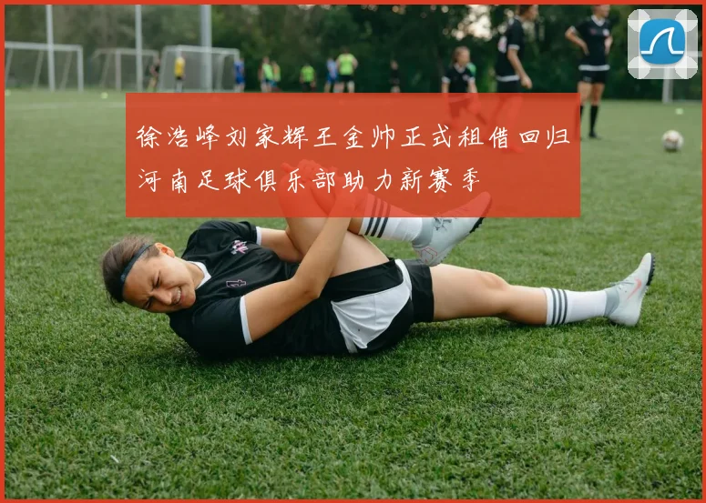 徐浩峰刘家辉王金帅正式租借回归河南足球俱乐部助力新赛季
