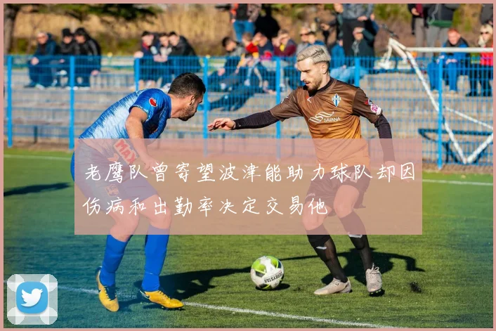 老鹰队曾寄望波津能助力球队却因伤病和出勤率决定交易他