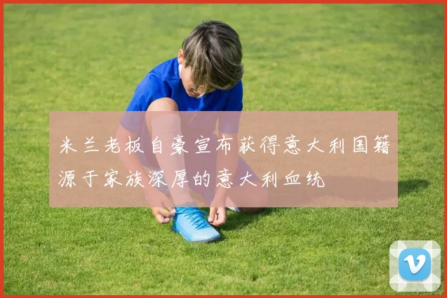 米兰老板自豪宣布获得意大利国籍源于家族深厚的意大利血统
