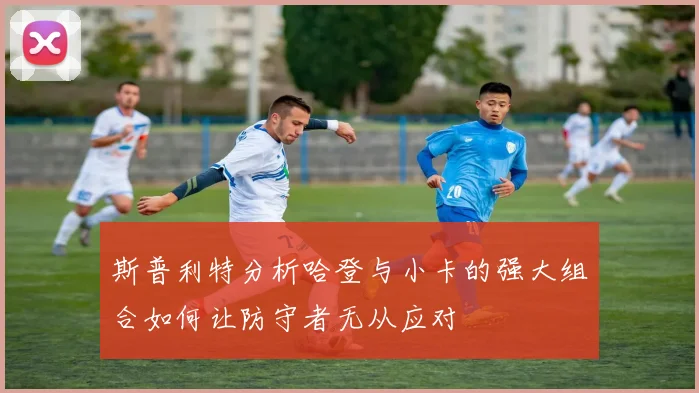 斯普利特分析哈登与小卡的强大组合如何让防守者无从应对