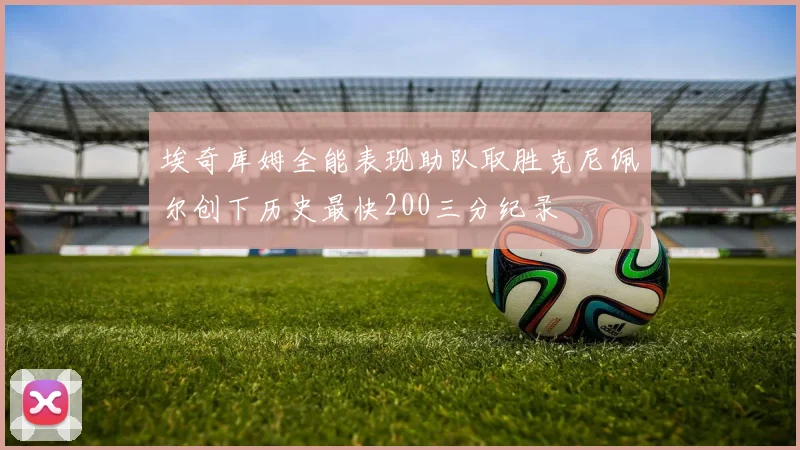 埃奇库姆全能表现助队取胜克尼佩尔创下历史最快200三分纪录