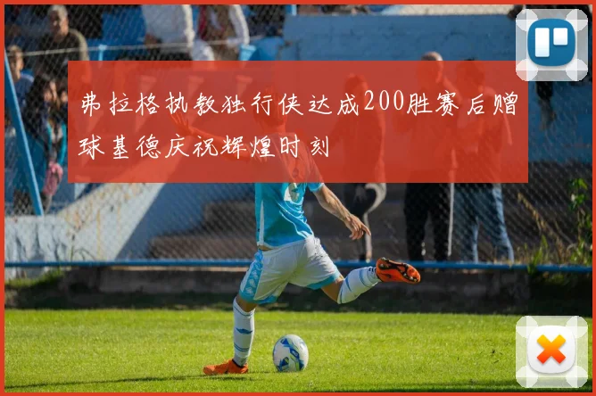弗拉格执教独行侠达成200胜赛后赠球基德庆祝辉煌时刻