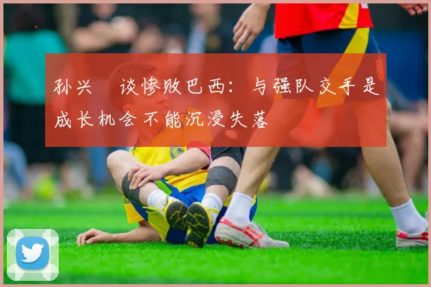 孙兴慜谈惨败巴西：与强队交手是成长机会不能沉浸失落