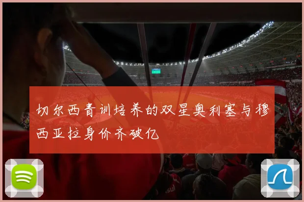 切尔西青训培养的双星奥利塞与穆西亚拉身价齐破亿