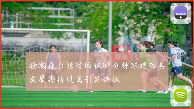杨瀚森出场时间仅68分钟球迷对其发展期待过高引发热议