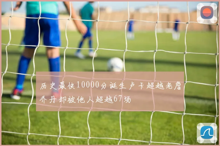 历史最快10000分诞生卢卡超越老詹乔丹却被他人超越67场