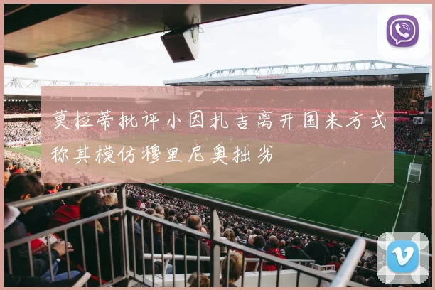 莫拉蒂批评小因扎吉离开国米方式称其模仿穆里尼奥拙劣