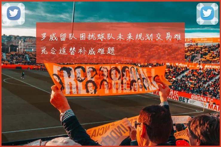 罗威留队困扰球队未来规划交易难觅合适替补成难题
