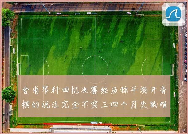 舍甫琴科回忆决赛经历称半场开香槟的说法完全不实三四个月失眠难以释怀