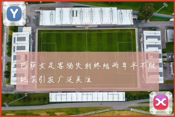 巴萨女足客场失利终结两年半不败纪录引发广泛关注