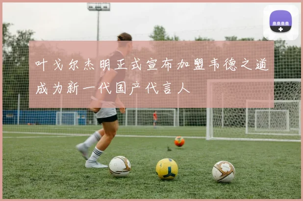 叶戈尔杰明正式宣布加盟韦德之道成为新一代国产代言人