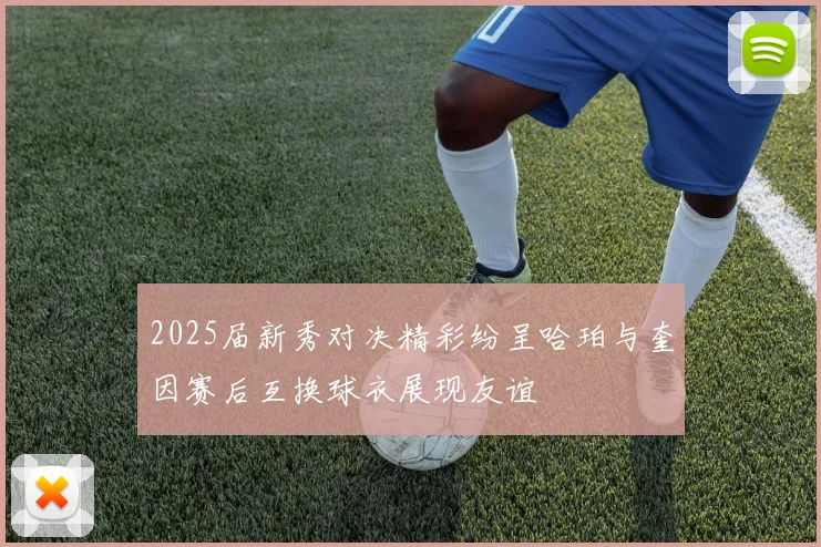 2025届新秀对决精彩纷呈哈珀与奎因赛后互换球衣展现友谊
