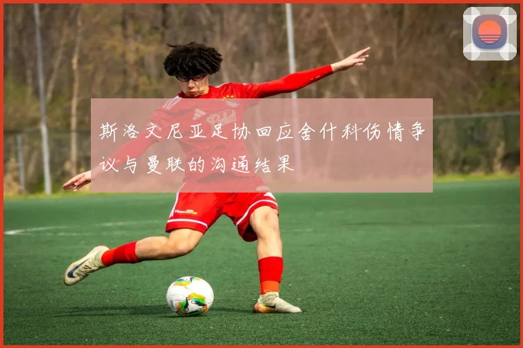 斯洛文尼亚足协回应舍什科伤情争议与曼联的沟通结果
